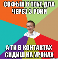 Софыя в тебе ДПА через 3 роки а ти в контактах сидиш на уроках