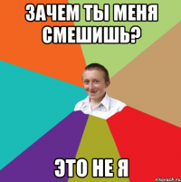 ЗАЧЕМ ТЫ МЕНЯ СМЕШИШЬ? ЭТО НЕ Я