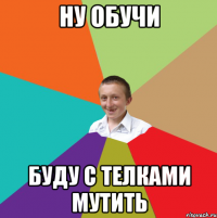 НУ ОБУЧИ БУДУ С ТЕЛКАМИ МУТИТЬ