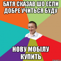 Батя сказав шо если добре учиться буду нову мобілу купить