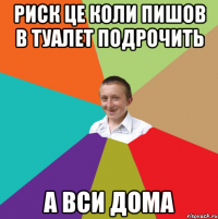 риск це коли пишов в туалет подрочить а вси дома