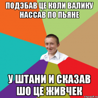 подэбав це коли Валику нассав по пьяне у штани и сказав шо це живчек