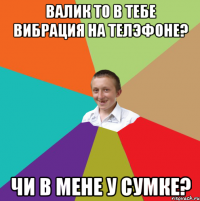 ВАЛИК то в тебе вибрация на телэфоне? чи в мене у сумке?