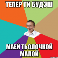 ТЕПЕР ТИ БУДЭШ МАЕЙ ТЬОЛОЧКОЙ МАЛОЙ