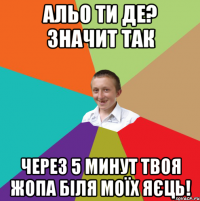 Альо ти де? Значит так через 5 минут твоя жопа біля моїх яєць!