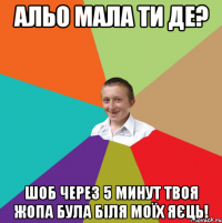 Альо мала ти де? Шоб через 5 минут твоя жопа була біля моїх яєць!