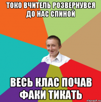 токо вчитель розвернувся до нас спиной весь клас почав факи тикать