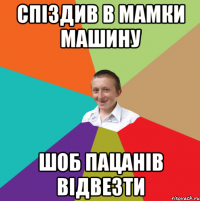 спіздив в мамки машину шоб пацанів відвезти