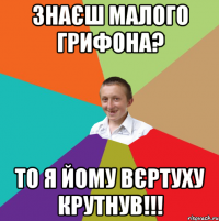 знаєш малого грифона? то я йому вєртуху крутнув!!!