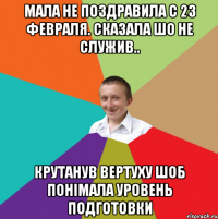 Мала не поздравила с 23 февраля. Сказала шо не служив.. крутанув вертуху шоб понiмала уровень подготовки