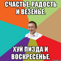 Счастье, радость и везенье. хуй пизда и воскресенье.