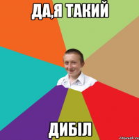 Да,я такий Дибіл