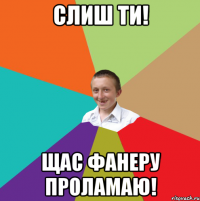 слиш ти! щас фанеру проламаю!