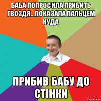 Баба попросила прибить гвоздя...показала пальцем куда прибив бабу до стiнки