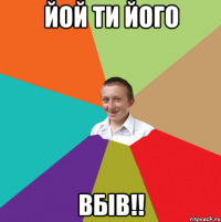 йой ти його ВБІВ!!