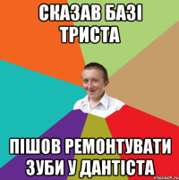 Сказав базі триста Пішов ремонтувати зуби у дантіста