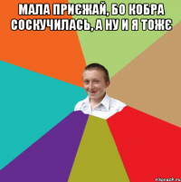 Мала приєжай, бо кобра соскучилась, а ну и я тожє 