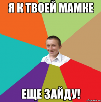 я к твоей мамке еще зайду!