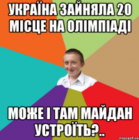 україна зайняла 20 місце на олімпіаді може і там майдан устроїть?..