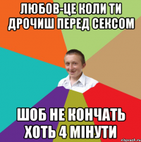 Любов-це коли ти дрочиш перед сексом шоб не кончать хоть 4 мінути