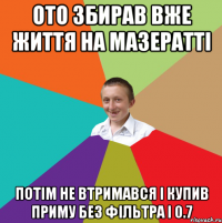 Ото збирав вже життя на мазератті потім не втримався і купив приму без фільтра і 0.7