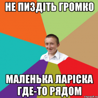 Не пиздіть громко Маленька Ларіска где-то рядом