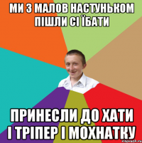 ми з малов Настуньком пішли сі їбати принесли до хати і тріпер і мохнатку