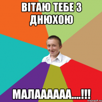 Вітаю тебе з Днюхою Малаааааа....!!!