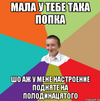 МАЛА У ТЕБЕ ТАКА ПОПКА ШО АЖ У МЕНЕ НАСТРОЕНИЕ ПОДНЯТЕ НА ПОЛОДИНАЦЯТОГО