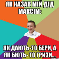 Як казав мій дід максім: як дають-то бери, а як бють- то гризи...