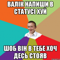 ВАЛІК НАПИШИ В СТАТУСІ ХУЙ ШОБ ВІН В ТЕБЕ ХОЧ ДЕСЬ СТОЯВ