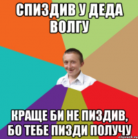 спиздив у деда волгу краще би не пиздив, бо тебе пизди получу