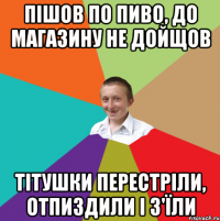 Пішов по пиво, до магазину не дойщов Тітушки перестріли, отпиздили і з'їли