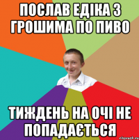 послав Едіка з грошима по пиво тиждень на очі не попадається