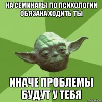 На семинары по психологии обязана ходить ты Иначе проблемы будут у тебя