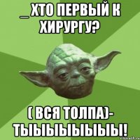 _ хто первый к хирургу? ( вся толпа)- тыыыыыыыы!