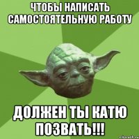 Чтобы написать самостоятельную работу должен ты Катю позвать!!!