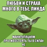 ЛЮБВИ И СТРАХА МНОГО В ТЕБЕ, ЛИНДА МАНИПУЛЯЦИЯМ ПРОТИВОСТОЯТЬ ТЫ В СИЛАХ НЕ