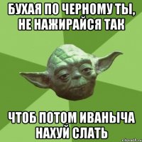 бухая по черному ты, не нажирайся так чтоб потом иваныча нахуй слать