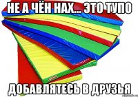 НЕ А ЧЁН НАХ... ЭТО ТУПО ДОБАВЛЯТЕСЬ В ДРУЗЬЯ