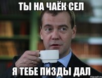 ты на чаёк сел я тебе пизды дал