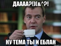Даааа?!)(&^?! Ну тема ты и еблан