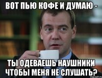 вот пью кофе и думаю - ты одеваешь наушники чтобы меня не слушать?