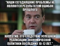 "Наши сегодняшние проблемы не являются результатом ошибок прошлого напротив, это следствие успешной реализации экономической политики последних 10-12 лет."