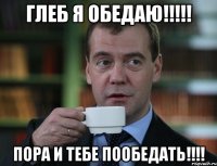 Глеб я обедаю!!!!! Пора и тебе пообедать!!!!