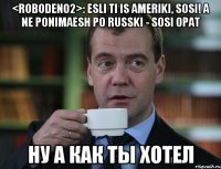 <roboDen02>: esli ti is ameriki, sosi! a ne ponimaesh po russki - sosi opat ну а как ты хотел