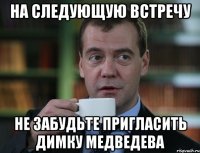 НА СЛЕДУЮЩУЮ ВСТРЕЧУ НЕ ЗАБУДЬТЕ ПРИГЛАСИТЬ ДИМКУ МЕДВЕДЕВА