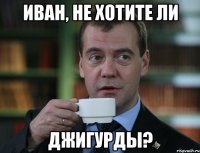 ИВАН, НЕ ХОТИТЕ ЛИ ДЖИГУРДЫ?