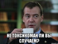  не токсикоман ли вы случаем?