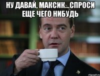 Ну давай, Максик...Спроси еще чего нибудь 